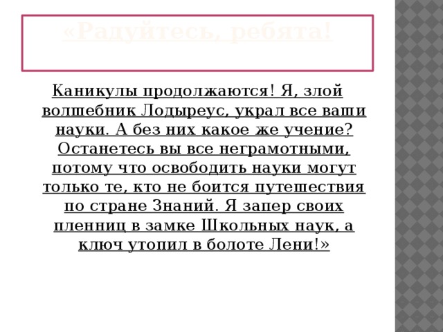 «Радуйтесь, ребята!   Каникулы продолжаются! Я, злой волшебник Лодыреус, украл все ваши науки. А без них какое же учение? Останетесь вы все неграмотными, потому что освободить науки могут только те, кто не боится путешествия по стране Знаний. Я запер своих пленниц в замке Школьных наук, а ключ утопил в болоте Лени!» 