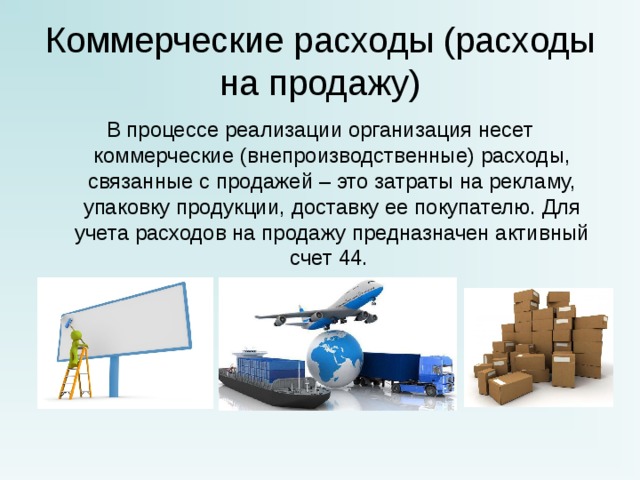 Коммерческие расходы (расходы на продажу) В процессе реализации организация несет коммерческие (внепроизводственные) расходы, связанные с продажей – это затраты на рекламу, упаковку продукции, доставку ее покупателю. Для учета расходов на продажу предназначен активный счет 44. 