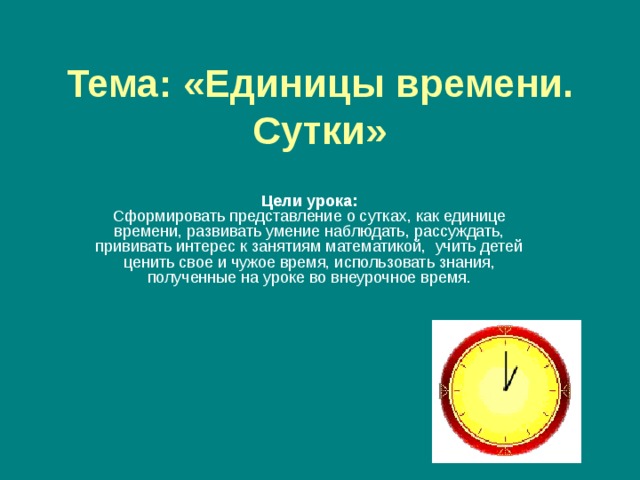 Тема:  «Единицы времени. Сутки» Цели урока:  Сформировать представление о сутках, как единице времени, развивать умение наблюдать, рассуждать, прививать интерес к занятиям математикой,  учить детей ценить свое и чужое время, использовать знания, полученные на уроке во внеурочное время. 