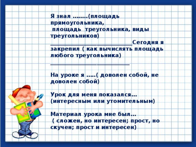 Я знал ……..(площадь прямоугольника,  площадь треугольника, виды треугольников) ______________________________Сегодня я закрепил ( как вычислять площадь любого треугольника) _____________________________  На уроке я …..( доволен собой, не доволен собой)  Урок для меня показался… (интересным или утомительным)  Материал урока мне был…  ( сложен, но интересен; прост, но скучен; прост и интересен)  