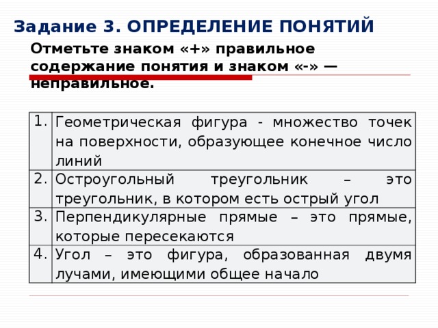 Задание 3. ОПРЕДЕЛЕНИЕ ПОНЯТИЙ Отметьте знаком «+» правильное содержание понятия и знаком «-» — неправильное. 1. Геометрическая фигура - множество точек на поверхности, образующее конечное число линий 2. Остроугольный треугольник – это треугольник, в котором есть острый угол 3. Перпендикулярные прямые – это прямые, которые пересекаются 4. Угол – это фигура, образованная двумя лучами, имеющими общее начало 