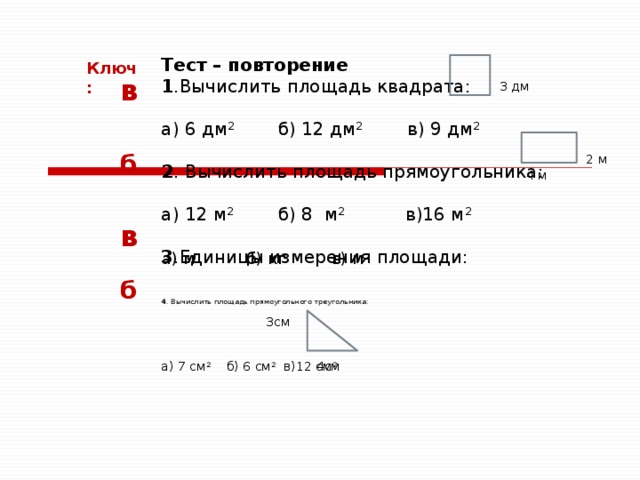 Тест – повторение 1 .Вычислить площадь квадрата: а) 6 дм 2 б) 12 дм 2 в) 9 дм 2 2 . Вычислить площадь прямоугольника:   а) 12 м 2 б) 8 м 2 в)16 м 2 3 .Единицы измерения площади: 4 . Вычислить площадь прямоугольного треугольника:     3см     а) 7 см 2 б) 6 см 2 в)12 см 2 Ключ: в 3 дм б 2 м 4 м в а) м б) кг в) м 2  б  4см 