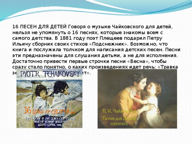 16 ПЕСЕН ДЛЯ ДЕТЕЙ Говоря о музыке Чайковского для детей, нельзя не упомянуть о 16 песнях, которые знакомы всем с самого детства. В 1881 году поэт Плещеев подарил Петру Ильичу сборник своих стихов «Подснежник». Возможно, что книга и послужила толчком для написания детских песен. Песни эти предназначены для слушания детьми, а не для исполнения. Достаточно привести первые строчки песни «Весна», чтобы сразу стало понятно, о каких произведениях идет речь: «Травка зеленеет, солнышко блестит».    