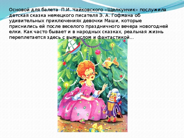 Основой для балета П.И. Чайковского «Щелкунчик» послужила детская сказка немецкого писателя Э. А. Гофмана об удивительных приключениях девочки Маши, которые приснились ей после веселого праздничного вечера новогодней елки. Как часто бывает и в народных сказках, реальная жизнь переплетается здесь с вымыслом и фантастикой... 