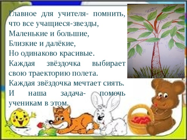 Главное для учителя- помнить, что все учащиеся-звезды, Маленькие и большие, Близкие и далёкие, Но одинаково красивые. Каждая звёздочка выбирает свою траекторию полета. Каждая звёздочка мечтает сиять. И наша задача- помочь ученикам в этом. 