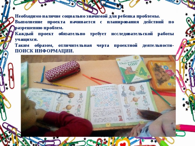 Необходимо наличие социально значимой для ребенка проблемы. Выполнение проекта начинается с планирования действий по разрешению проблем. Каждый проект обязательно требует исследовательской работы учащихся. Таким образом, отличительная черта проектной деятельности- ПОИСК ИНФОРМАЦИИ. 