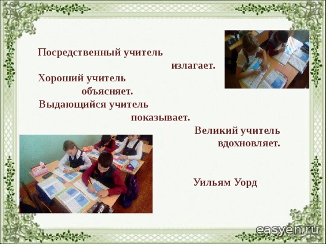   Посредственный учитель  излагает. Хороший учитель объясняет. Выдающийся учитель показывает. Великий учитель  вдохновляет.    Уильям Уорд 