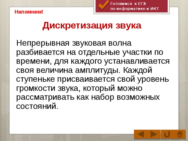 Готовимся к ЕГЭ по информатике и ИКТ Напомним! Дискретизация звука Непрерывная звуковая волна разбивается на отдельные участки по времени, для каждого устанавливается своя величина амплитуды. Каждой ступеньке присваивается свой уровень громкости звука, который можно рассматривать как набор возможных состояний.