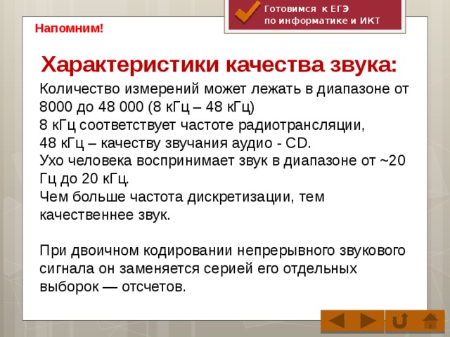 Готовимся к ЕГЭ по информатике и ИКТ Напомним! Характеристики качества звука: Количество измерений может лежать в диапазоне от 8000 до 48 000 (8 кГц – 48 кГц) 8 кГц соответствует частоте радиотрансляции, 48 кГц – качеству звучания аудио - CD. Ухо человека воспринимает звук в диапазоне от ~20 Гц до 20 кГц. Чем больше частота дискретизации, тем качественнее звук. При двоичном кодировании непрерывного звукового сигнала он заменяется серией его отдельных выборок — отсчетов.