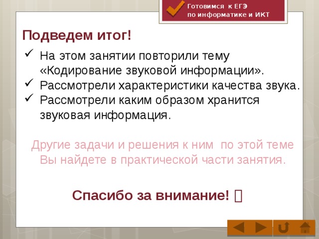 Готовимся к ЕГЭ по информатике и ИКТ Подведем итог! На этом занятии повторили тему «Кодирование звуковой информации». Рассмотрели характеристики качества звука. Рассмотрели каким образом хранится звуковая информация. Другие задачи и решения к ним по этой теме Вы найдете в практической части занятия.  Спасибо за внимание! 