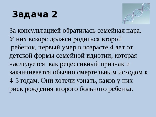 Задача 2 За консультацией обратилась семейная пара. У них вскоре должен родиться второй  ребенок, первый умер в возрасте 4 лет от детской формы семейной идиотии, которая наследуется как рецессивный признак и заканчивается обычно смертельным исходом к 4-5 годам. Они хотели узнать, каков у них риск рождения второго больного ребенка. 