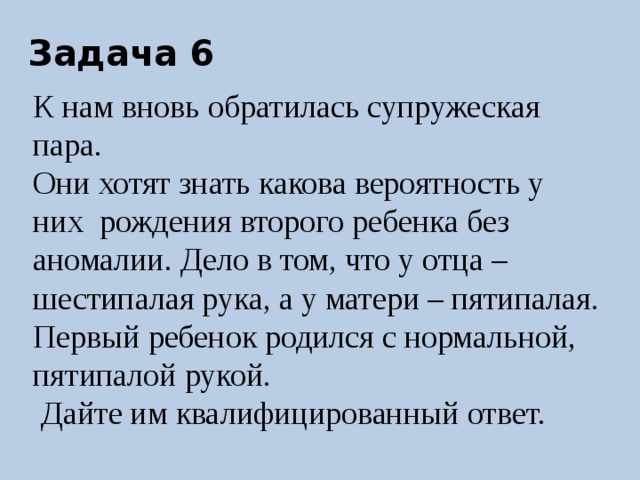 Задача 6 К нам вновь обратилась супружеская пара. Они хотят знать какова вероятность у них рождения второго ребенка без аномалии. Дело в том, что у отца – шестипалая рука, а у матери – пятипалая. Первый ребенок родился с нормальной, пятипалой рукой.  Дайте им квалифицированный ответ. 