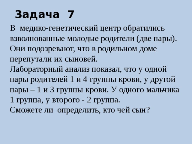 Задача 7 В медико-генетический центр обратились взволнованные молодые родители (две пары). Они подозревают, что в родильном доме перепутали их сыновей. Лабораторный анализ показал, что у одной пары родителей 1 и 4 группы крови, у другой пары – 1 и 3 группы крови. У одного мальчика 1 группа, у второго - 2 группа. Сможете ли определить, кто чей сын? 