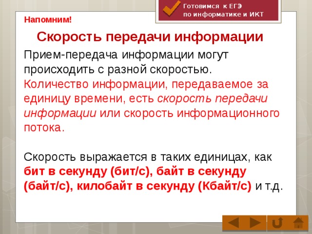 Готовимся к ЕГЭ по информатике и ИКТ Напомним! Скорость передачи информации   Прием-передача информации могут происходить с разной скоростью. Количество информации, передаваемое за единицу времени, есть скорость передачи информации или скорость информационного потока. Скорость выражается в таких единицах, как бит в секунду (бит/с), байт в секунду (байт/с), килобайт в секунду (Кбайт/с) и т.д.