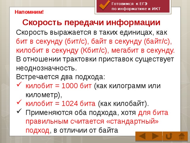 Готовимся к ЕГЭ по информатике и ИКТ Напомним! Скорость передачи информации   Скорость выражается в таких единицах, как бит в секунду (бит/с), байт в секунду (байт/с), килобит в секунду (Кбит/с), мегабит в секунду. В отношении трактовки приставок существует неоднозначность. Встречается два подхода: