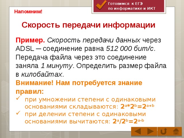 Готовимся к ЕГЭ по информатике и ИКТ Напомним! Скорость передачи информации   Пример. Скорость передачи данных через ADSL ─ соединение равна 512 000 бит/c . Передача файла через это соединение заняла 1 минуту . Определить размер файла в килобайтах . Внимание! Нам потребуется знание правил: при умножении степени c одинаковыми основаниями складываются: 2 a *2 b =2 a+b при делении степени с одинаковыми основаниями вычитаются: 2 a /2 b =2 a-b