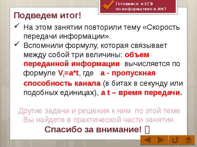 Готовимся к ЕГЭ по информатике и ИКТ Подведем итог! На этом занятии повторили тему «Скорость передачи информации». Вспомнили формулу, которая связывает между собой три величины: объем переданной информации вычисляется по формуле V i =a*t , где a - пропускная способность канала (в битах в секунду или подобных единицах), а t – время передачи. Другие задачи и решения к ним по этой теме Вы найдете в практической части занятия.  Спасибо за внимание! 