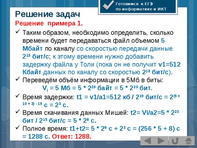 Готовимся к ЕГЭ по информатике и ИКТ Решение задач Решение примера 1. Таким образом, необходимо определить, сколько времени будет передаваться файл объемом 5 Мбайт  по каналу со скоростью передачи данные 2 15 бит/с ; к этому времени нужно добавить задержку файла у Толи (пока он не получит v1=512 Кбайт данных по каналу со скоростью 2 19 бит/с ) . Переведём объём информации в 5Мб в биты: V i = 5 Мб = 5 * 2 20 байт = 5 * 2 23 бит .