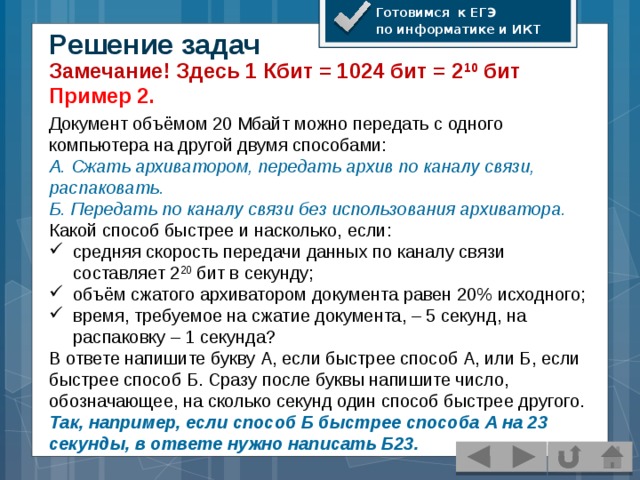 Готовимся к ЕГЭ по информатике и ИКТ Решение задач Замечание! Здесь 1 Кбит = 1024 бит = 2 10 бит Пример 2. Документ объёмом 20 Мбайт можно передать с одного компьютера на другой двумя способами: А. Сжать архиватором, передать архив по каналу связи, распаковать. Б. Передать по каналу связи без использования архиватора. Какой способ быстрее и насколько, если: средняя скорость передачи данных по каналу связи составляет 2 20 бит в секунду; объём сжатого архиватором документа равен 20% исходного; время, требуемое на сжатие документа, – 5 секунд, на распаковку – 1 секунда? В ответе напишите букву А, если быстрее способ А, или Б, если быстрее способ Б. Сразу после буквы напишите число, обозначающее, на сколько секунд один способ быстрее другого. Так, например, если способ Б быстрее способа А на 23 секунды, в ответе нужно написать Б23.