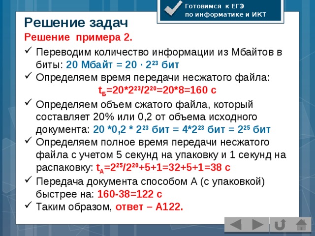 Готовимся к ЕГЭ по информатике и ИКТ Решение задач Решение примера 2. Переводим количество информации из Мбайтов в биты: 20 Мбайт = 20 · 2 23 бит Определяем время передачи несжатого файла: t Б =20*2 23 /2 20 =20*8=160 с