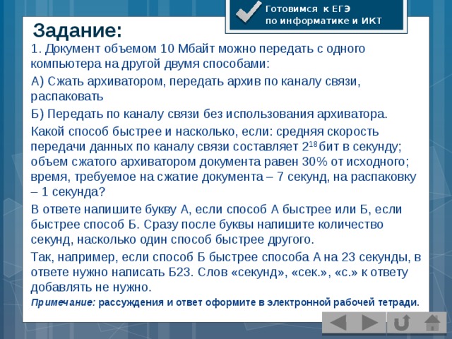 Готовимся к ЕГЭ по информатике и ИКТ Задание: 1. Документ объемом 10 Мбайт можно передать с одного компьютера на другой двумя способами: А) Сжать архиватором, передать архив по каналу связи, распаковать Б) Передать по каналу связи без использования архиватора. Какой способ быстрее и насколько, если: средняя скорость передачи данных по каналу связи составляет 2 18 бит в секунду; объем сжатого архиватором документа равен 30% от исходного; время, требуемое на сжатие документа – 7 секунд, на распаковку – 1 секунда? В ответе напишите букву А, если способ А быстрее или Б, если быстрее способ Б. Сразу после буквы напишите количество секунд, насколько один способ быстрее другого. Так, например, если способ Б быстрее способа А на 23 секунды, в ответе нужно написать Б23. Слов «секунд», «сек.», «с.» к ответу добавлять не нужно. Примечание: рассуждения и ответ оформите в электронной рабочей тетради.