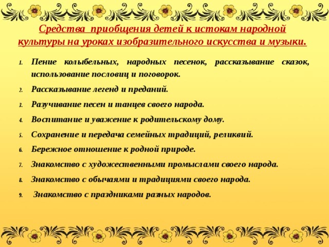  Средства приобщения детей к истокам народной культуры на уроках изобразительного искусства и музыки.   Пение колыбельных, народных песенок, рассказывание сказок, использование пословиц и поговорок. Рассказывание легенд и преданий. Разучивание песен и танцев своего народа. Воспитание и уважение к родительскому дому. Сохранение и передача семейных традиций, реликвий. Бережное отношение к родной природе. Знакомство с художественными промыслами своего народа. Знакомство с обычаями и традициями своего народа.  Знакомство с праздниками разных народов. 