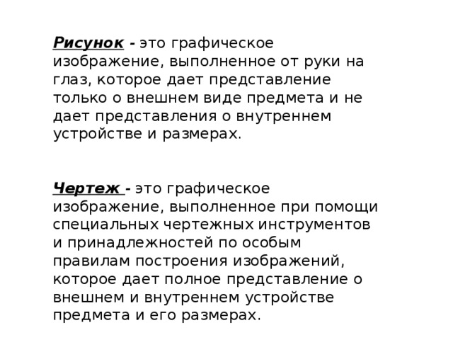 Рисунок  - это графическое изображение, выполненное от руки на глаз, которое дает представление только о внешнем виде предмета и не дает представления о внутреннем устройстве и размерах. Чертеж - это графическое изображение, выполненное при помощи специальных чертежных инструментов и принадлежностей по особым правилам построения изображений, которое дает полное представление о внешнем и внутреннем устройстве предмета и его размерах. 