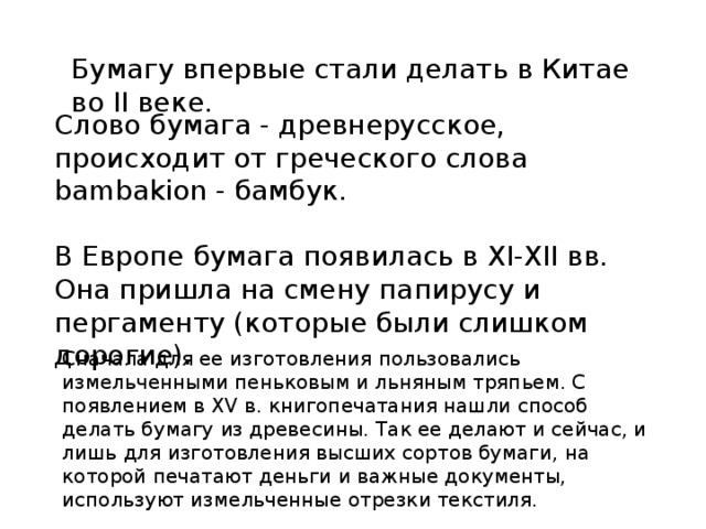 Бумагу впервые стали делать в Китае во II веке. Слово бумага - древнерусское, происходит от греческого слова bambakion - бамбук. В Европе бумага появилась в ХI-ХII вв. Она пришла на смену папирусу и пергаменту (которые были слишком дорогие). Сначала для ее изготовления пользовались измельченными пеньковым и льняным тряпьем. С появлением в XV в. книгопечатания нашли способ делать бумагу из древесины. Так ее делают и сейчас, и лишь для изготовления высших сортов бумаги, на которой печатают деньги и важные документы, используют измельченные отрезки текстиля. 