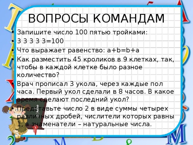 ВОПРОСЫ КОМАНДАМ Запишите число 100 пятью тройками: 3 3 3 3 3=100 Что выражает равенство: а+b=b+a Как разместить 45 кроликов в 9 клетках, так, чтобы в каждой клетке было разное количество? Врач прописал 3 укола, через каждые пол часа. Первый укол сделали в 8 часов. В какое время сделают последний укол? Представьте число 2 в виде суммы четырех различных дробей, числители которых равны 1, а знаменатели – натуральные числа. 