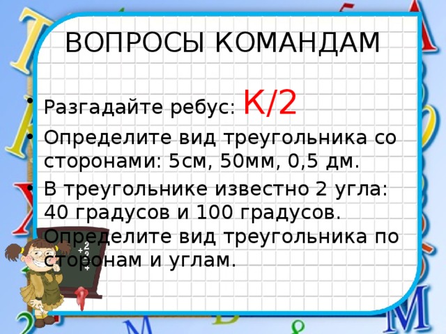 ВОПРОСЫ КОМАНДАМ Разгадайте ребус: К/2 Определите вид треугольника со сторонами: 5см, 50мм, 0,5 дм. В треугольнике известно 2 угла: 40 градусов и 100 градусов. Определите вид треугольника по сторонам и углам. 