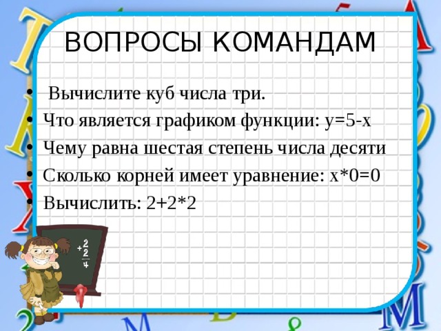 ВОПРОСЫ КОМАНДАМ  Вычислите куб числа три. Что является графиком функции: у=5-х Чему равна шестая степень числа десяти Сколько корней имеет уравнение: х*0=0 Вычислить: 2+2*2 