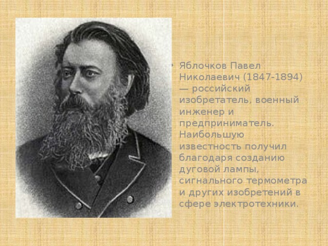 Яблочков Павел Николаевич (1847-1894) — российский изобретатель, военный инженер и предприниматель. Наибольшую известность получил благодаря созданию дуговой лампы, сигнального термометра и других изобретений в сфере электротехники. 