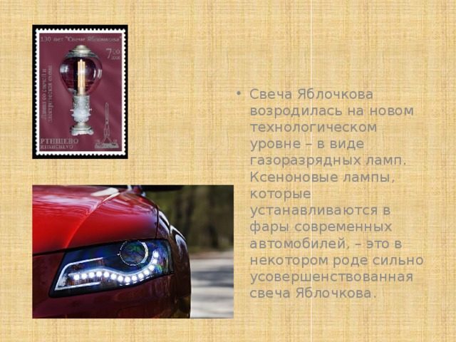 Свеча Яблочкова возродилась на новом технологическом уровне – в виде газоразрядных ламп. Ксеноновые лампы, которые устанавливаются в фары современных автомобилей, – это в некотором роде сильно усовершенствованная свеча Яблочкова. 