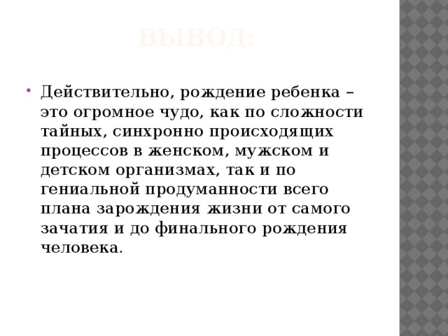 Вывод: Действительно, рождение ребенка – это огромное чудо, как по сложности тайных, синхронно происходящих процессов в женском, мужском и детском организмах, так и по гениальной продуманности всего плана зарождения жизни от самого зачатия и до финального рождения человека. 