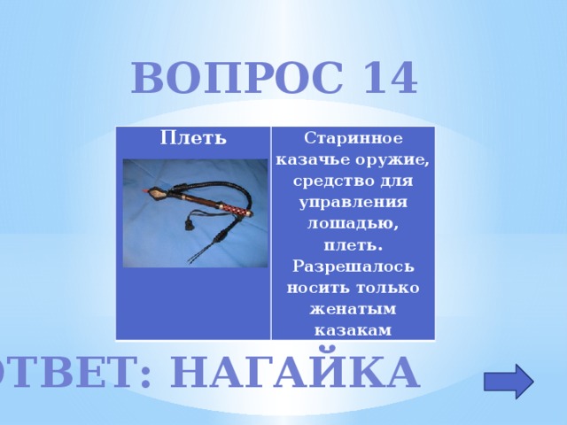 Вопрос 14 Плеть казака   Старинное казачье оружие, средство для управления лошадью, плеть. Разрешалось носить только женатым казакам Ответ: нагайка 