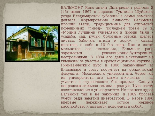  БАЛЬМОНТ Константин Дмитриевич родился 3 (15) июня 1867 в деревне Гумнищи Шуйского уезда Владимирской губернии в семье земского деятеля. Формирование личности Бальмонта прошло этапы, традиционные для отпрысков помещичьих «гнезд» последней трети 19 в. «Моими лучшими учителями в поэзии были – усадьба, сад, ручьи, болотные озерки, шелест листвы, бабочки, птицы и зори», – сказал писатель о себе в 1910-е годы. Как и сотни мальчиков его поколения, Бальмонт рано заражается революционно-бунтарскими настроениями. В 1884 его даже исключают из гимназии за участие в «революционном кружке». Гимназический курс в 1886 заканчивает во Владимире и сразу поступает на юридический факультет Московского университета. Через год из университета его также отчисляют – за участие в студенческих беспорядках. Следует непродолжительная ссылка в родную Шую, затем восстановление в университете. Но полного курса Бальмонт так и не закончил: в 1889 бросает учебу ради занятий литературой. В марте 1890 впервые переживает острое нервное расстройство и пытается покончить в собой. 