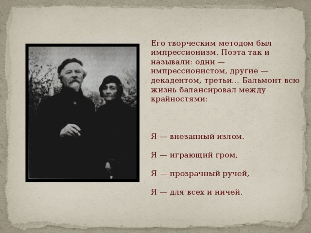 Его творческим методом был импрессионизм. Поэта так и называли: одни — импрессионистом, другие — декадентом, третьи… Бальмонт всю жизнь балансировал между крайностями:     Я — внезапный излом.   Я — играющий гром,   Я — прозрачный ручей,   Я — для всех и ничей.    
