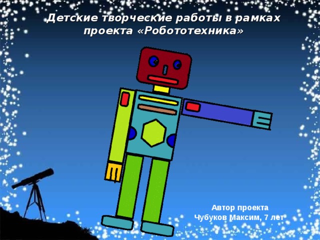 Детские творческие работы в рамках проекта «Робототехника» Автор проекта Чубуков Максим, 7 лет