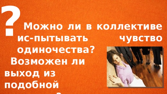  ?   Можно ли в коллективе ис-пытывать чувство одиночества?  Возможен ли выход из подобной ситуации? 
