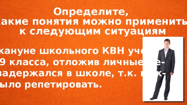 Определите, какие понятия можно применить к следующим ситуациям  Накануне школьного КВН уче- ник 9 класса, отложив личные де- ла, задержался в школе, т.к. нуж- но было репетировать. 