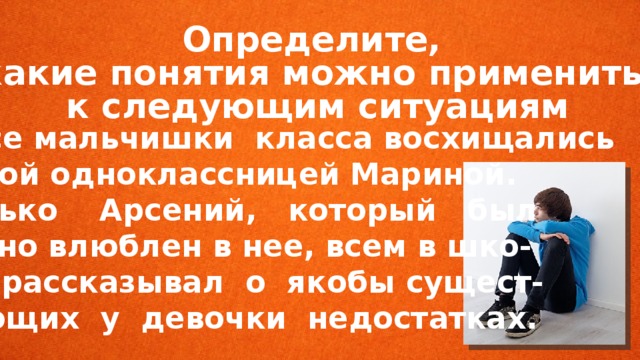 Определите, какие понятия можно применить к следующим ситуациям  Все мальчишки класса восхищались новой одноклассницей Мариной. только Арсений, который был тайно влюблен в нее, всем в шко- ле рассказывал о якобы сущест- вующих у девочки недостатках. 