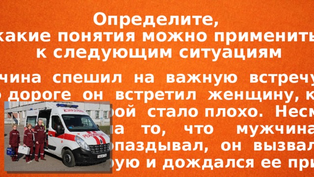 Определите, какие понятия можно применить к следующим ситуациям  Мужчина спешил на важную встречу. Но по дороге он встретил женщину, кото-  рой стало плохо. Несмотря  на то, что мужчина уже  опаздывал, он вызвал ско-  рую и дождался ее приезда. 