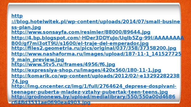 http ://blog.hotelwitek.pl/wp-content/uploads/2014/07/small-business-plan.jpg http://www.sonsayfa.com/resimler/88000/89644.jpg http://4.bp.blogspot.com/-HDer3DDYuJo/Uqlb5Zg-99I/AAAAAAAAB00/gf7mi3otT9U/s1600/el-traje-del-emperador.jpg http://files2.geometria.ru/pics/original/037/358/37358200.jpg http://www.nashaforma.ru/images/upload/187-11-1_1415277259_main_preview.jpg http://www.5tv5.ru/frames/4956/f6.jpg http://expressiya-shop.ru/images/420x560/180-11-1.jpg http://komarik.co/wp-content/uploads/2012/02/-e1329228223874.jpg http://img.cncenter.cz/img/1/full/2764624_deprese-dospivani-teenager-puberta-mladez-vztahy-pubertak-teen-teens.jpg http://grodnonews.by/upload/medialibrary/550/550a00d4686c648d3531ae0690ea4903.jpg    