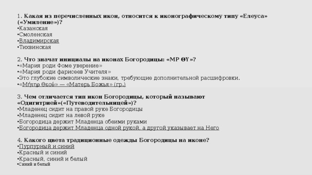 1.  Какая из перечисленных икон, относится к иконографическому типу «Елеуса» («Умиление»)? Казанская Смоленская Владимирская Тихвинская 2.  Что значат инициалы на иконах Богородицы: «ΜΡ ΘΥ»? «Мария роди Фоме уверение» «Мария роди фарисеев Учителя» Это глубокие символические знаки, требующие дополнительной расшифровки. « Μήτηρ Θεού» — «Матерь Божья» (гр.)  3.  Чем отличается тип икон Богородицы, который называют «Одигитрией»(«Путеводительницей»)? Младенец сидит на правой руке Богородицы Младенец сидит на левой руке Богородица держит Младенца обеими руками Богородица держит Младенца одной рукой, а другой указывает на Него  4.  Какого цвета традиционные одежды Богородицы на иконе? Пурпурный и синий Красный и синий Красный, синий и белый Синий и белый 