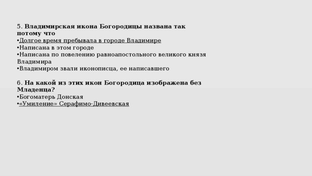 5.  Владимирская икона Богородицы названа так потому что Долгое время пребывала в городе Владимире Написана в этом городе Написана по повелению равноапостольного великого князя Владимира Владимиром звали иконописца, ее написавшего 6.  На какой из этих икон Богородица изображена без Младенца? Богоматерь Донская «Умиление» Серафимо-Дивеевская 