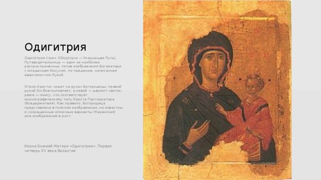 Одигитрия Одиги́трия (греч. Οδηγήτρια — Указующая Путь), Путеводи́тельница — один из наиболее распространённых типов изображения Богоматери с младенцем Иисусом, по преданию, написанная евангелистом Лукой. Отрок-Христос сидит на руках Богородицы, правой рукой Он благословляет, а левой — держит свиток, реже — книгу, что соответствует иконографическому типу Христа Пантократора (Вседержителя). Как правило, Богородица представлена в поясном изображении, но известны и сокращенные оплечные варианты (Казанская) или изображения в рост. Икона Божией Матери «Одигитрия». Первая четверь XV века Византия 