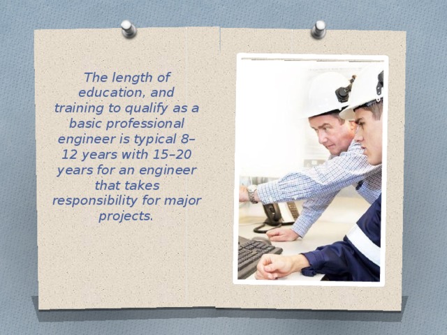 The length of education, and training to qualify as a basic professional engineer is typical 8–12 years with 15–20 years for an engineer that takes responsibility for major projects. 