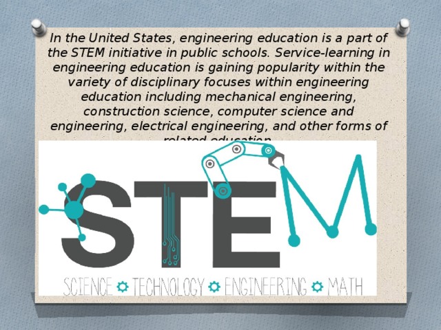 In the United States, engineering education is a part of the STEM initiative in public schools. Service-learning in engineering education is gaining popularity within the variety of disciplinary focuses within engineering education including mechanical engineering, construction science, computer science and engineering, electrical engineering, and other forms of related education. 