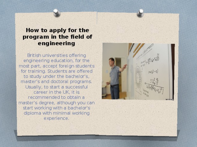 How to apply for the program in the field of engineering  British universities offering engineering education, for the most part, accept foreign students for training. Students are offered to study under the bachelor's, master's and doctoral programs. Usually, to start a successful career in the UK, it is recommended to obtain a master's degree, although you can start working with a bachelor's diploma with minimal working experience. 