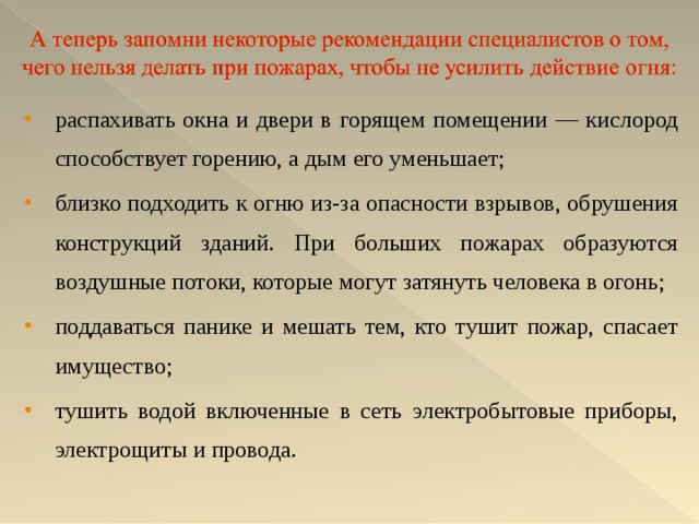 распахивать окна и двери в горящем помещении — кислород способствует горению, а дым его уменьшает; близко подходить к огню из-за опасности взрывов, обрушения конструкций зданий. При больших пожарах образуются воздушные потоки, которые могут затянуть человека в огонь; поддаваться панике и мешать тем, кто тушит пожар, спасает имущество; тушить водой включенные в сеть электробытовые приборы, электрощиты и провода.  